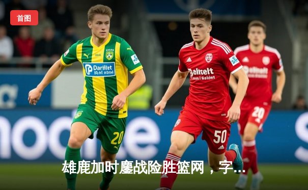 雄鹿加时鏖战险胜篮网，字母哥36+12+5上演王者归来