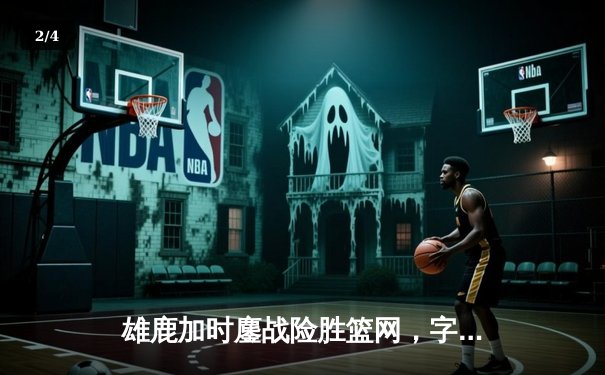 雄鹿加时鏖战险胜篮网，字母哥36+12+5上演王者归来 - 2