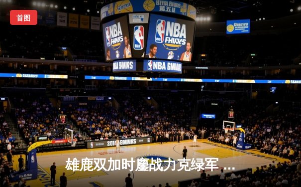 雄鹿双加时鏖战力克绿军 字母哥36+13+9利拉德关键三分定乾坤