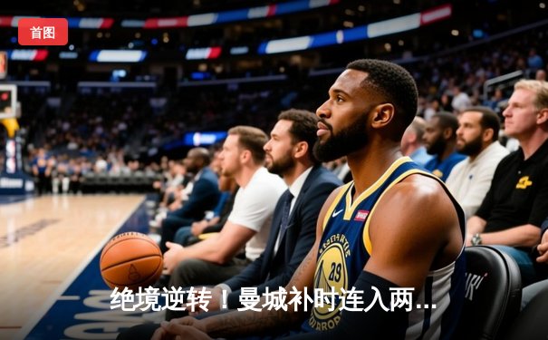 绝境逆转！曼城补时连入两球3-1力克皇马，昂首挺进欧冠决赛