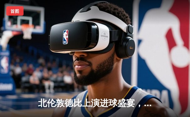 北伦敦德比上演进球盛宴，阿森纳3-2险胜热刺