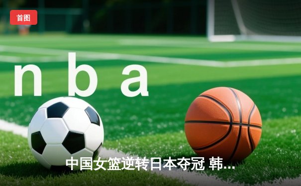 中国女篮逆转日本夺冠 韩旭23分12篮板主宰亚洲杯决赛