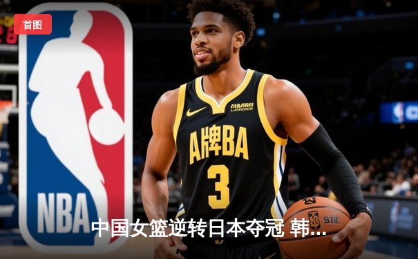 中国女篮逆转日本夺冠 韩旭23分12篮板主宰亚洲杯决赛